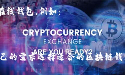 区块链钱包有多种名称和类型，具体名称根据不同的区块链和钱包服务提供商而有所不同。以下是一些常见的区块链钱包类型及其名称：

1. **热钱包（Hot Wallet）**：这种钱包通常是在线的，可以随时访问。例如：
   - Coinbase Wallet
   - Binance Wallet

2. **冷钱包（Cold Wallet）**：通常不连接互联网，相对安全。例如：
   - Ledger Nano S/X
   - Trezor

3. **移动钱包（Mobile Wallet）**：为移动设备设计的应用。例如：
   - Trust Wallet
   - Mycelium

4. **桌面钱包（Desktop Wallet）**：适用于桌面计算机的软件。例如：
   - Exodus
   - Electrum

5. **Web钱包（Web Wallet）**：通过浏览器访问的在线钱包。例如：
   - MetaMask
   - Blockchain.info

不同钱包具有不同的功能和安全性，用户可以根据自己的需求选择适合的区块链钱包。